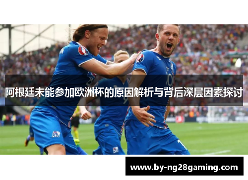 阿根廷未能参加欧洲杯的原因解析与背后深层因素探讨