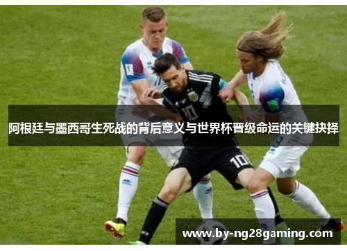 阿根廷与墨西哥生死战的背后意义与世界杯晋级命运的关键抉择