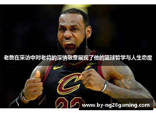 老詹在采访中对老将的深情敬意展现了他的篮球哲学与人生态度