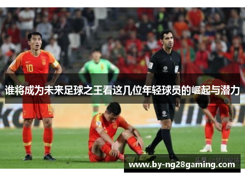 谁将成为未来足球之王看这几位年轻球员的崛起与潜力