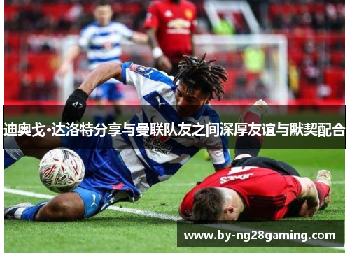 迪奥戈·达洛特分享与曼联队友之间深厚友谊与默契配合