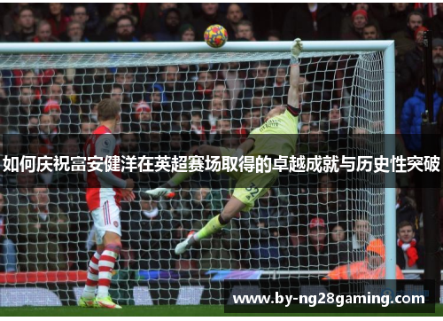 如何庆祝富安健洋在英超赛场取得的卓越成就与历史性突破 如何庆祝富安健洋在英超赛场取得的卓越成就与历史性突破