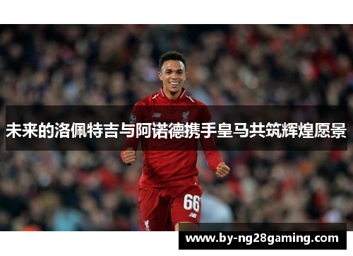 未来的洛佩特吉与阿诺德携手皇马共筑辉煌愿景 未来的洛佩特吉与阿诺德携手皇马共筑辉煌愿景