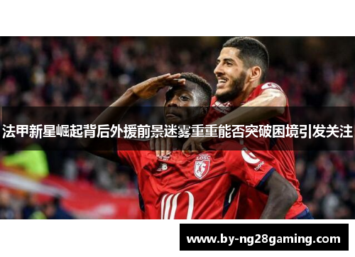 法甲新星崛起背后外援前景迷雾重重能否突破困境引发关注