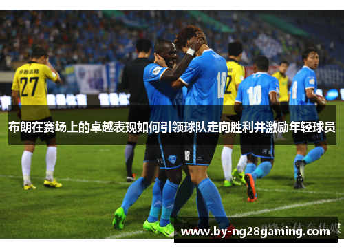 布朗在赛场上的卓越表现如何引领球队走向胜利并激励年轻球员