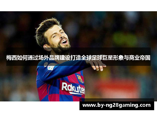 梅西如何通过场外品牌建设打造全球足球巨星形象与商业帝国 梅西如何通过场外品牌建设打造全球足球巨星形象与商业帝国