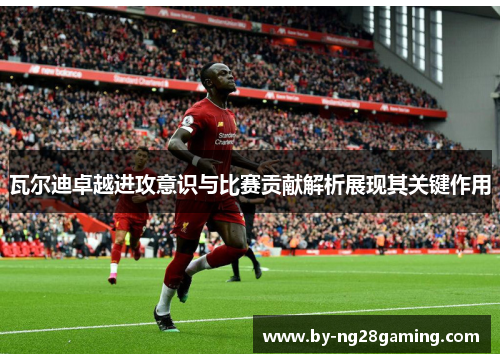 瓦尔迪卓越进攻意识与比赛贡献解析展现其关键作用