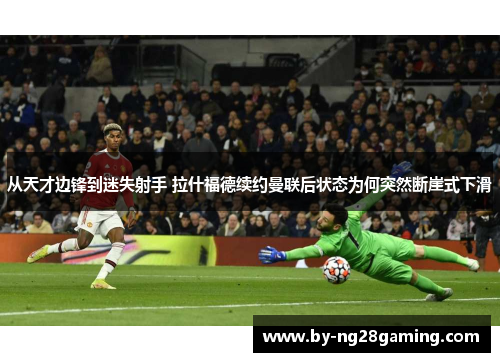 从天才边锋到迷失射手 拉什福德续约曼联后状态为何突然断崖式下滑