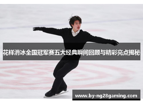 花样滑冰全国冠军赛五大经典瞬间回顾与精彩亮点揭秘 花样滑冰全国冠军赛五大经典瞬间回顾与精彩亮点揭秘