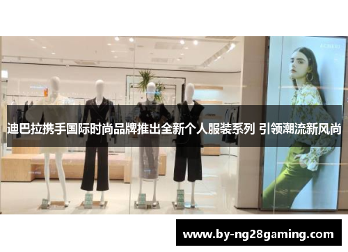 迪巴拉携手国际时尚品牌推出全新个人服装系列 引领潮流新风尚