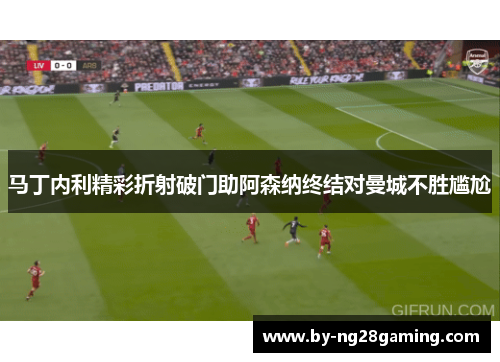 马丁内利精彩折射破门助阿森纳终结对曼城不胜尴尬
