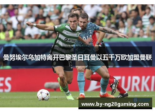 曼努埃尔乌加特离开巴黎圣日耳曼以五千万欧加盟曼联 曼努埃尔乌加特离开巴黎圣日耳曼以五千万欧加盟曼联
