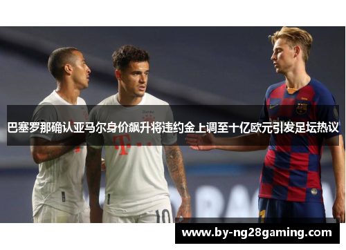 巴塞罗那确认亚马尔身价飙升将违约金上调至十亿欧元引发足坛热议