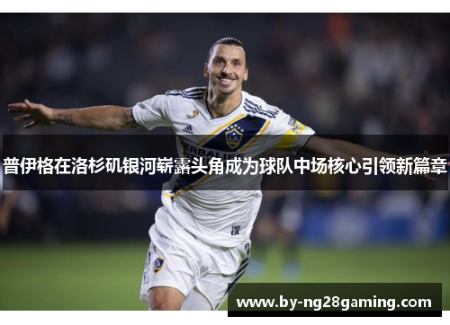 普伊格在洛杉矶银河崭露头角成为球队中场核心引领新篇章